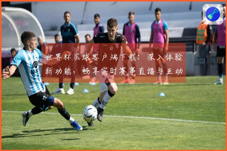 世界杯买球客户端下载：深入体验新功能，畅享实时赛事直播与互动乐趣
